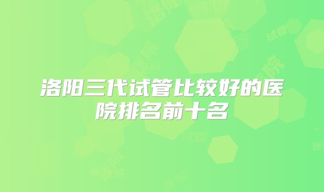 洛阳三代试管比较好的医院排名前十名
