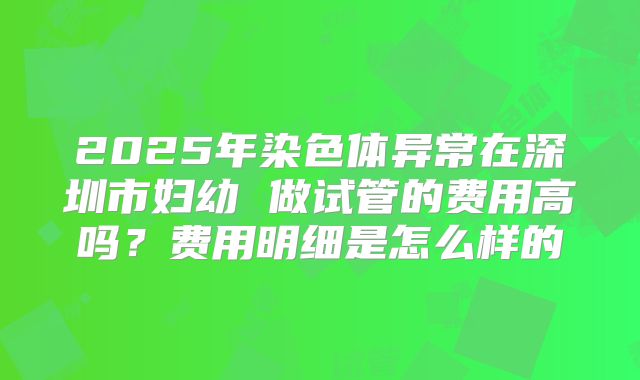 2025年染色体异常在深圳市妇幼 做试管的费用高吗?费用明细是怎么样的