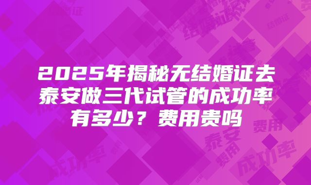 2025年揭秘无结婚证去泰安做三代试管的成功率有多少?费用贵吗