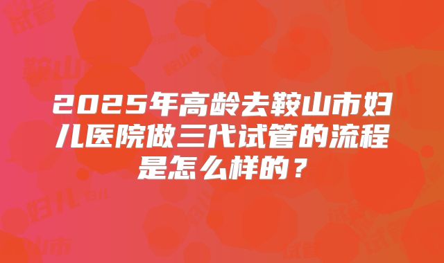 2025年高龄去鞍山市妇儿医院做三代试管的流程是怎么样的？