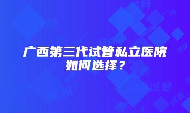 广西第三代试管私立医院如何选择?