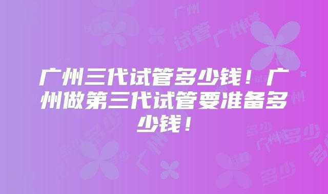 广州三代试管多少钱！广州做第三代试管要准备多少钱！
