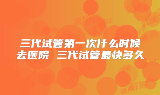三代试管第一次什么时候去医院 三代试管最快多久