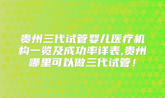 贵州三代试管婴儿医疗机构一览及成功率详表,贵州哪里可以做三代试管！