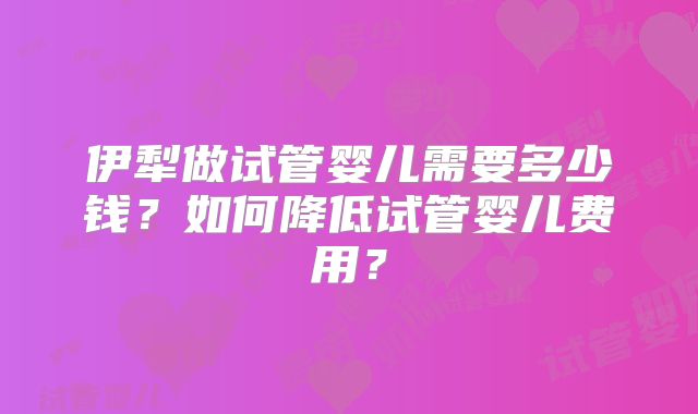 伊犁做试管婴儿需要多少钱？如何降低试管婴儿费用？