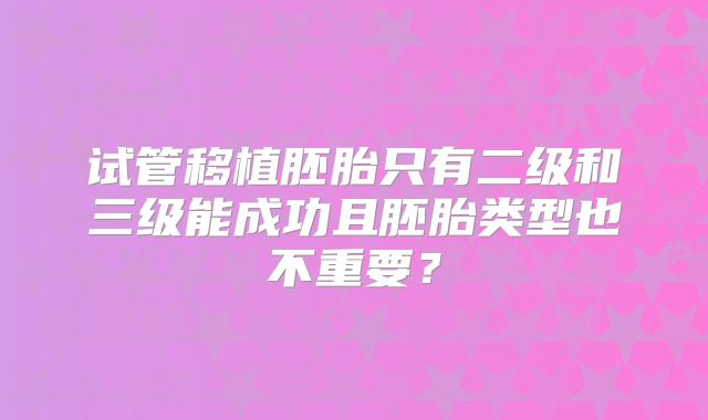 试管移植胚胎只有二级和三级能成功且胚胎类型也不重要？