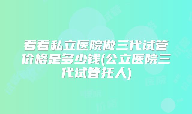 看看私立医院做三代试管价格是多少钱(公立医院三代试管托人)