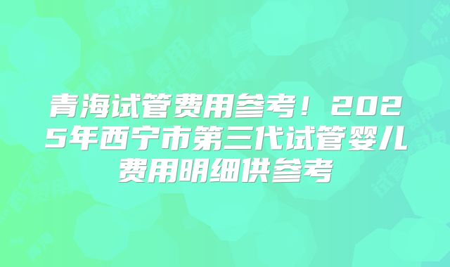青海试管费用参考!2025年西宁市第三代试管婴儿费用明细供参考