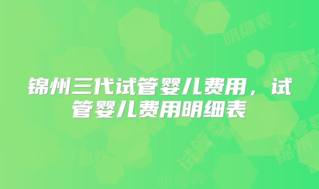 锦州三代试管婴儿费用,试管婴儿费用明细表