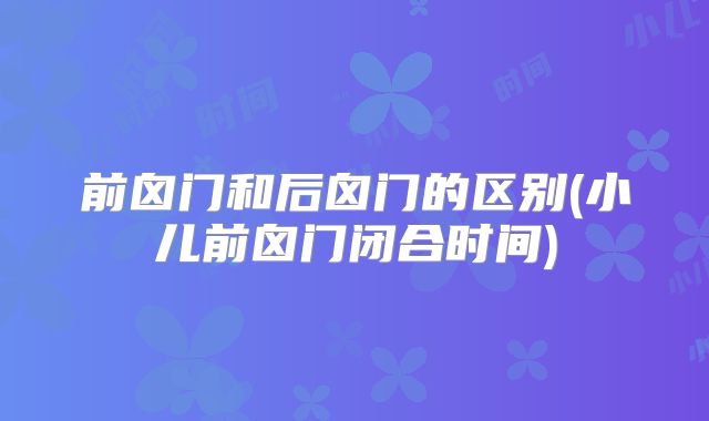 前囟门和后囟门的区别(小儿前囟门闭合时间)