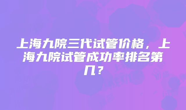 上海九院三代试管价格,上海九院试管成功率排名第几?