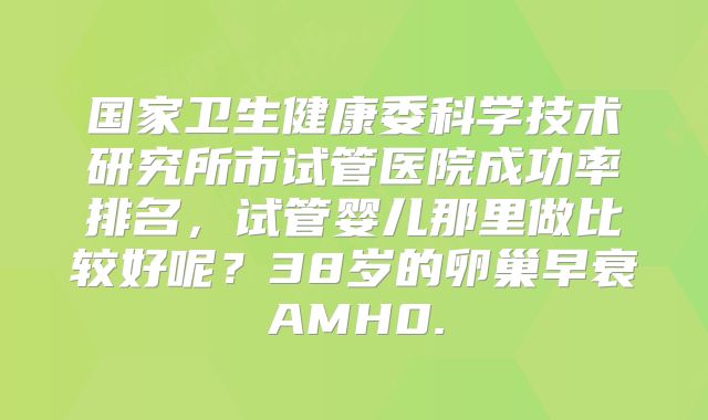 国家卫生健康委科学技术研究所市试管医院成功率排名，试管婴儿那里做比较好呢？38岁的卵巢早衰AMH0.