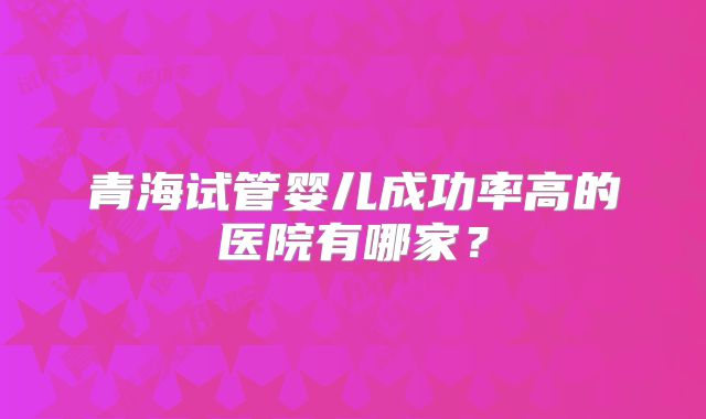 青海试管婴儿成功率高的医院有哪家?