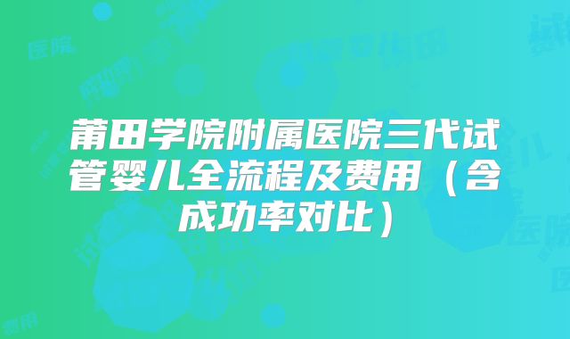 莆田学院附属医院三代试管婴儿全流程及费用(含成功率对比)