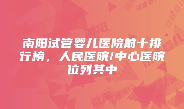 南阳试管婴儿医院前十排行榜，人民医院/中心医院位列其中
