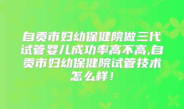 自贡市妇幼保健院做三代试管婴儿成功率高不高,自贡市妇幼保健院试管技术怎么样！