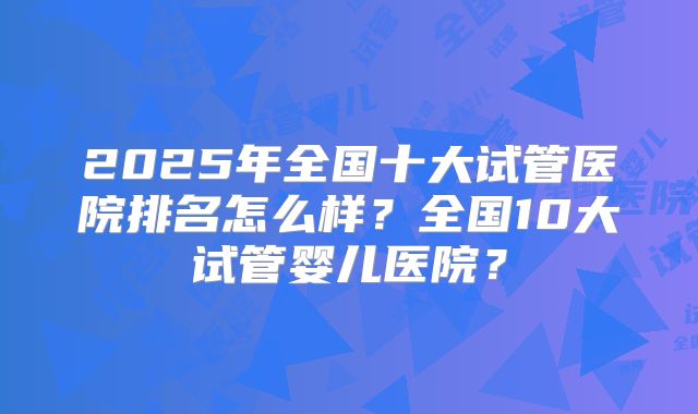 2025年全国十大试管医院排名怎么样？全国10大试管婴儿医院？