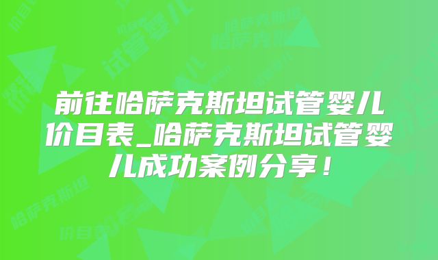 前往哈萨克斯坦试管婴儿价目表_哈萨克斯坦试管婴儿成功案例分享!