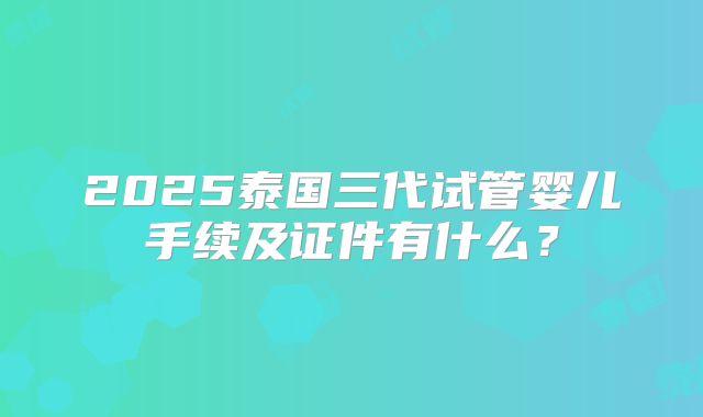 2025泰国三代试管婴儿手续及证件有什么?