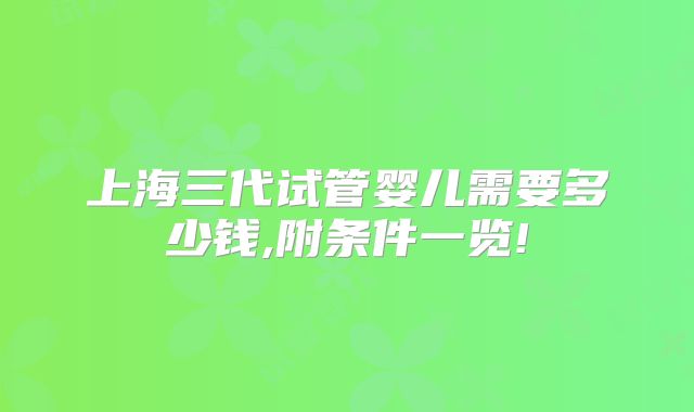 上海三代试管婴儿需要多少钱,附条件一览!