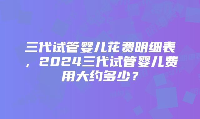 三代试管婴儿花费明细表，2024三代试管婴儿费用大约多少？