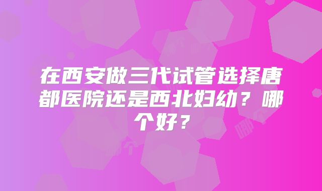 在西安做三代试管选择唐都医院还是西北妇幼?哪个好?