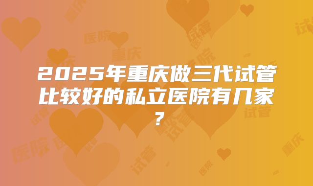 2025年重庆做三代试管比较好的私立医院有几家？