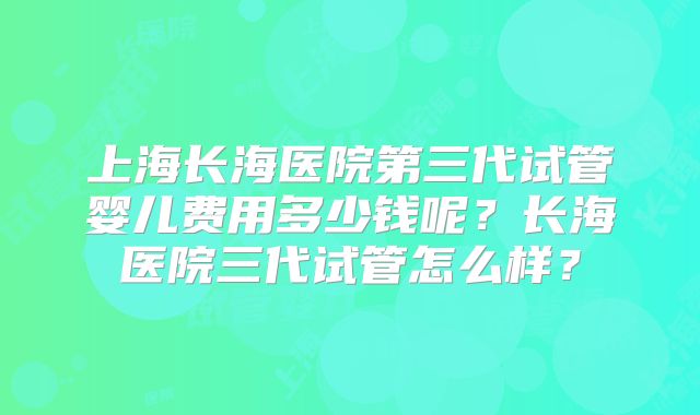 上海长海医院第三代试管婴儿费用多少钱呢？长海医院三代试管怎么样？