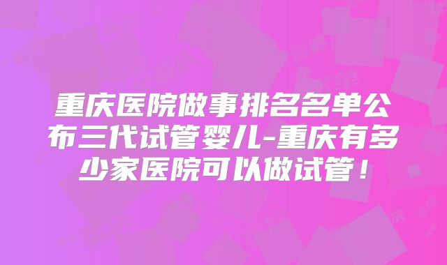 重庆医院做事排名名单公布三代试管婴儿-重庆有多少家医院可以做试管！