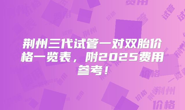荆州三代试管一对双胎价格一览表,附2025费用参考!