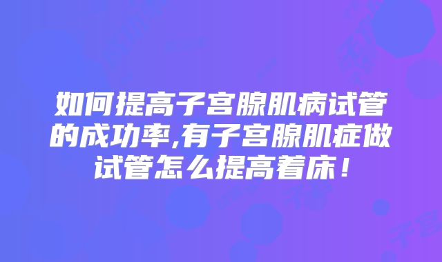 如何提高子宫腺肌病试管的成功率,有子宫腺肌症做试管怎么提高着床!