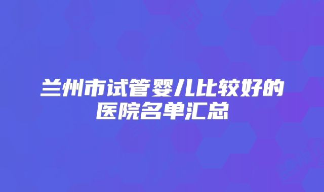 兰州市试管婴儿比较好的医院名单汇总