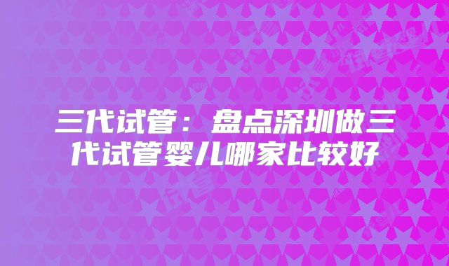 三代试管：盘点深圳做三代试管婴儿哪家比较好