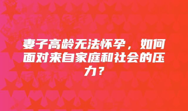 妻子高龄无法怀孕，如何面对来自家庭和社会的压力？