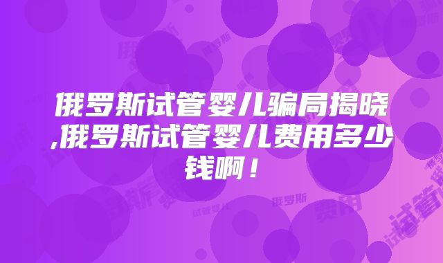 俄罗斯试管婴儿骗局揭晓,俄罗斯试管婴儿费用多少钱啊!