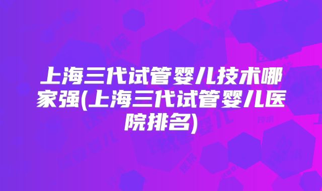 上海三代试管婴儿技术哪家强(上海三代试管婴儿医院排名)