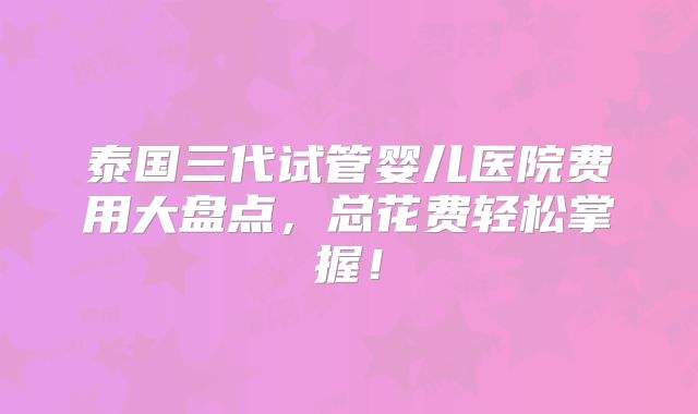 泰国三代试管婴儿医院费用大盘点，总花费轻松掌握！