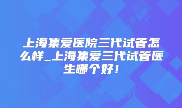 上海集爱医院三代试管怎么样_上海集爱三代试管医生哪个好!