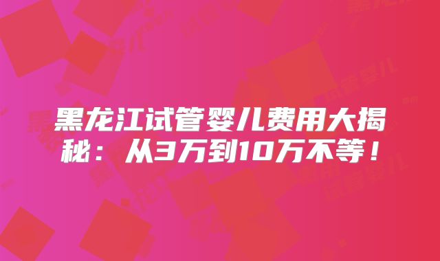 黑龙江试管婴儿费用大揭秘:从3万到10万不等!