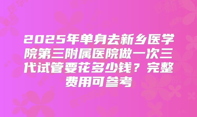 2025年单身去新乡医学院第三附属医院做一次三代试管要花多少钱？完整费用可参考