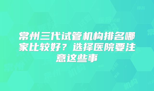 常州三代试管机构排名哪家比较好？选择医院要注意这些事
