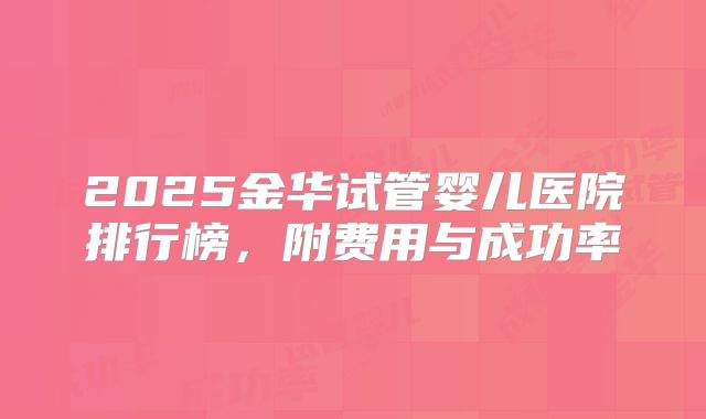 2025金华试管婴儿医院排行榜，附费用与成功率