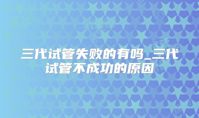 三代试管失败的有吗_三代试管不成功的原因