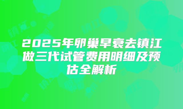 2025年卵巢早衰去镇江做三代试管费用明细及预估全解析