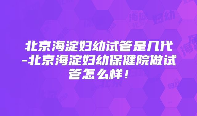 北京海淀妇幼试管是几代-北京海淀妇幼保健院做试管怎么样！