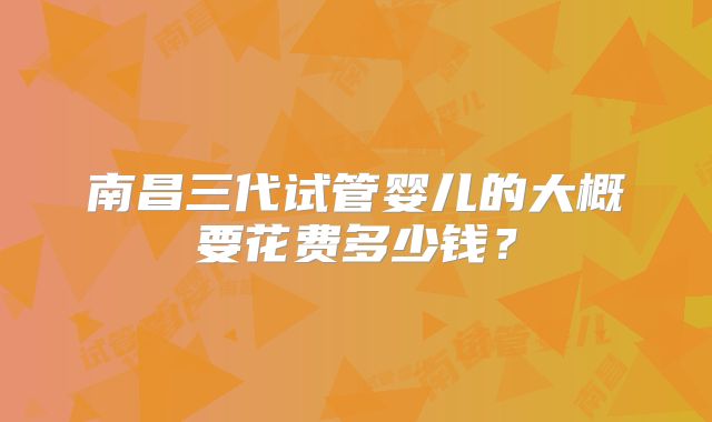 南昌三代试管婴儿的大概要花费多少钱?