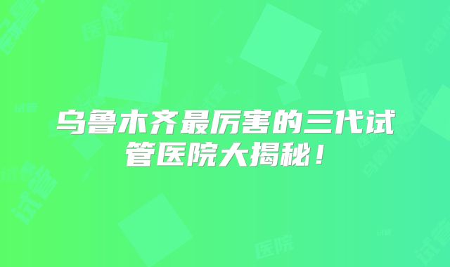 乌鲁木齐最厉害的三代试管医院大揭秘!