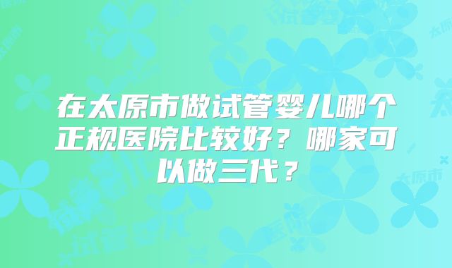 在太原市做试管婴儿哪个正规医院比较好?哪家可以做三代?