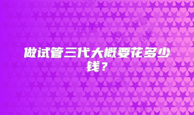 做试管三代大概要花多少钱？