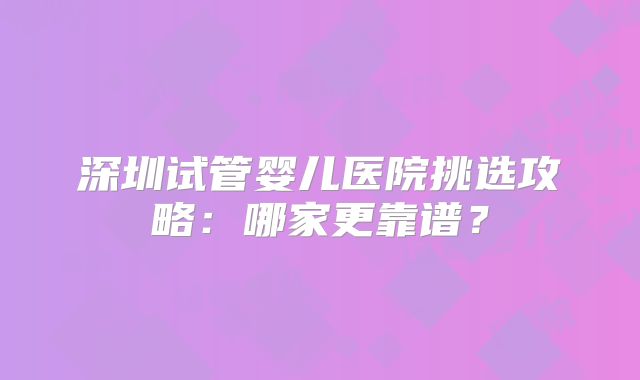深圳试管婴儿医院挑选攻略：哪家更靠谱？